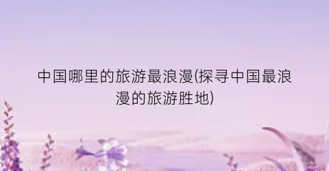 中国哪里的旅游最浪漫(探寻中国最浪漫的旅游胜地)