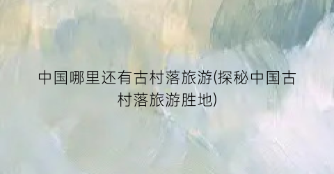 中国哪里还有古村落旅游(探秘中国古村落旅游胜地)