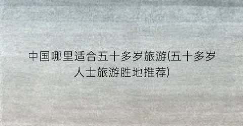中国哪里适合五十多岁旅游(五十多岁人士旅游胜地推荐)