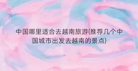 中国哪里适合去越南旅游(推荐几个中国城市出发去越南的景点)