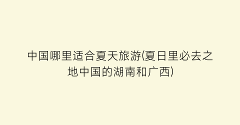 中国哪里适合夏天旅游(夏日里必去之地中国的湖南和广西)