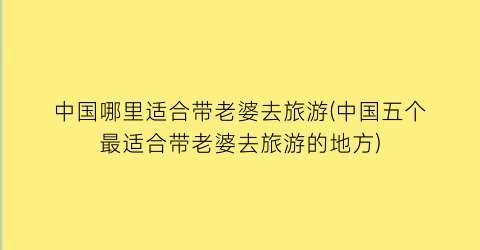 中国哪里适合带老婆去旅游(中国五个最适合带老婆去旅游的地方)
