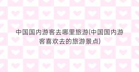 中国国内游客去哪里旅游(中国国内游客喜欢去的旅游景点)