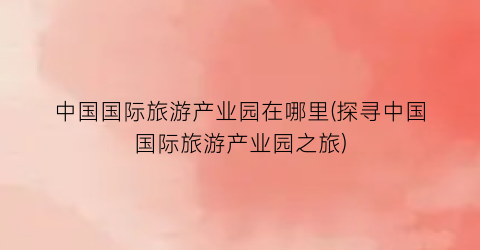 中国国际旅游产业园在哪里(探寻中国国际旅游产业园之旅)
