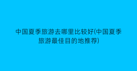 中国夏季旅游去哪里比较好(中国夏季旅游最佳目的地推荐)