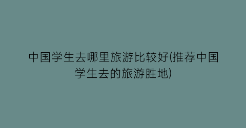 中国学生去哪里旅游比较好(推荐中国学生去的旅游胜地)