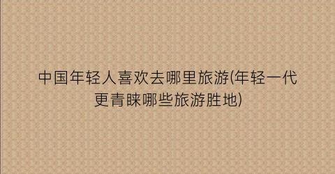 中国年轻人喜欢去哪里旅游(年轻一代更青睐哪些旅游胜地)