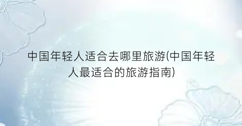 中国年轻人适合去哪里旅游(中国年轻人最适合的旅游指南)