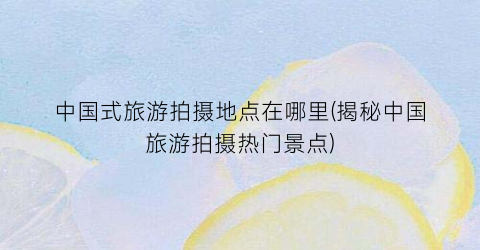 中国式旅游拍摄地点在哪里(揭秘中国旅游拍摄热门景点)