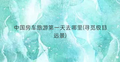 中国房车旅游第一天去哪里(寻觅极目远景)