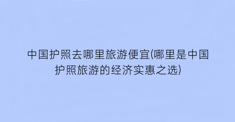 中国护照去哪里旅游便宜(哪里是中国护照旅游的经济实惠之选)