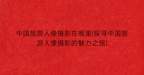 中国旅游人像摄影在哪里(探寻中国旅游人像摄影的魅力之旅)