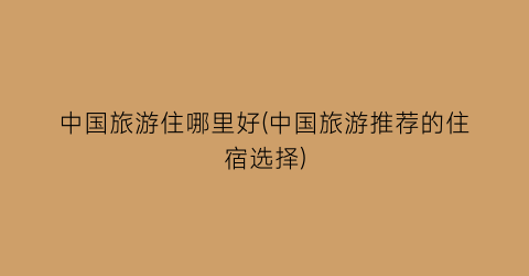 中国旅游住哪里好(中国旅游推荐的住宿选择)