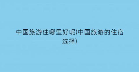 中国旅游住哪里好呢(中国旅游的住宿选择)