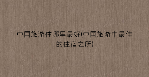 中国旅游住哪里最好(中国旅游中最佳的住宿之所)