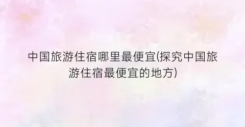 中国旅游住宿哪里最便宜(探究中国旅游住宿最便宜的地方)