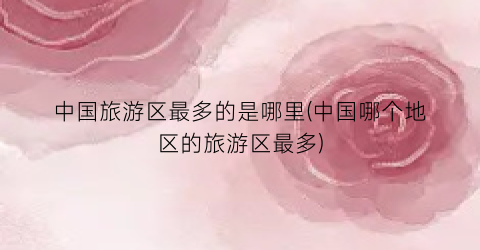 中国旅游区最多的是哪里(中国哪个地区的旅游区最多)