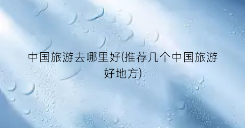 中国旅游去哪里好(推荐几个中国旅游好地方)