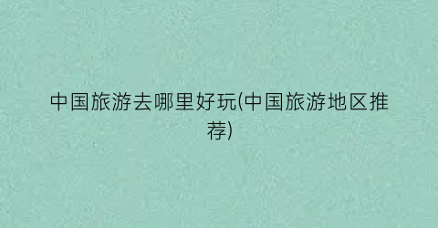 中国旅游去哪里好玩(中国旅游地区推荐)