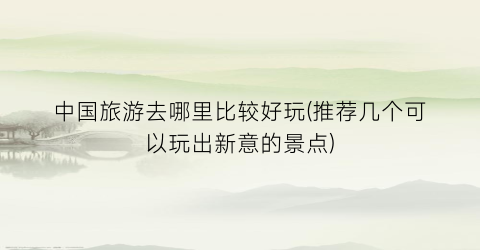 中国旅游去哪里比较好玩(推荐几个可以玩出新意的景点)