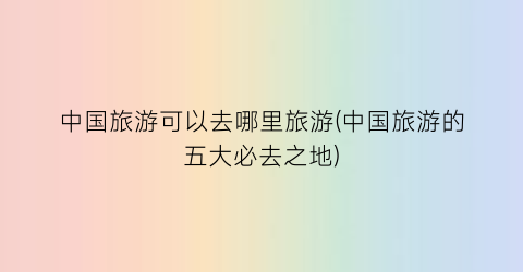 中国旅游可以去哪里旅游(中国旅游的五大必去之地)