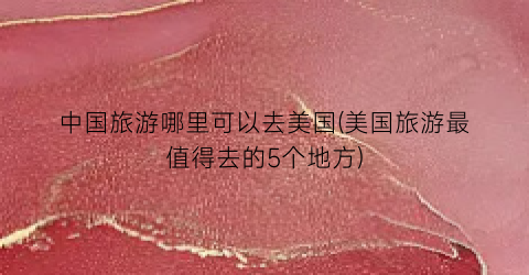 中国旅游哪里可以去美国(美国旅游最值得去的5个地方)