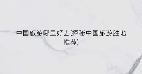 中国旅游哪里好去(探秘中国旅游胜地推荐)