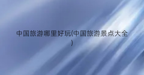 中国旅游哪里好玩(中国旅游景点大全)