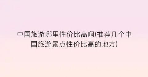 中国旅游哪里性价比高啊(推荐几个中国旅游景点性价比高的地方)