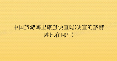 中国旅游哪里旅游便宜吗(便宜的旅游胜地在哪里)