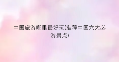 中国旅游哪里最好玩(推荐中国六大必游景点)