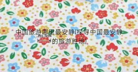 中国旅游哪里最安静(探寻中国最安静的旅游胜地)