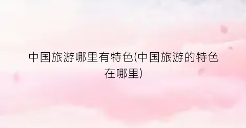 中国旅游哪里有特色(中国旅游的特色在哪里)