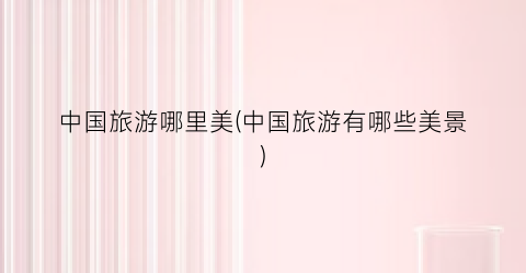 中国旅游哪里美(中国旅游有哪些美景)