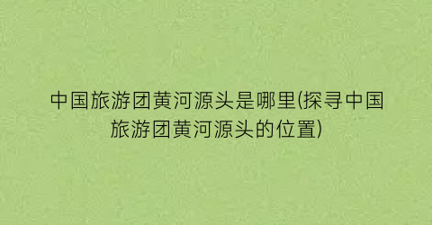 中国旅游团黄河源头是哪里(探寻中国旅游团黄河源头的位置)