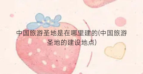 中国旅游圣地是在哪里建的(中国旅游圣地的建设地点)
