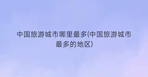 中国旅游城市哪里最多(中国旅游城市最多的地区)