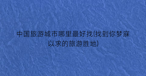 中国旅游城市哪里最好找(找到你梦寐以求的旅游胜地)