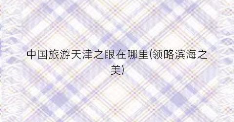中国旅游天津之眼在哪里(领略滨海之美)
