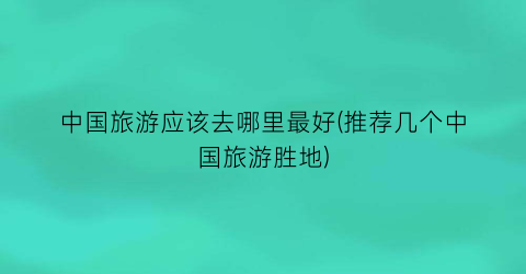 中国旅游应该去哪里最好(推荐几个中国旅游胜地)