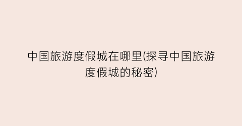 中国旅游度假城在哪里(探寻中国旅游度假城的秘密)