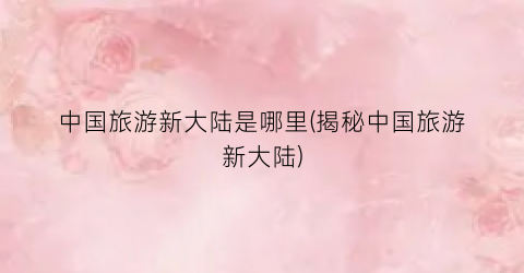 中国旅游新大陆是哪里(揭秘中国旅游新大陆)