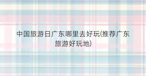 中国旅游日广东哪里去好玩(推荐广东旅游好玩地)