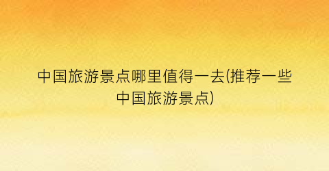 中国旅游景点哪里值得一去(推荐一些中国旅游景点)