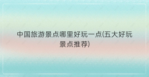 中国旅游景点哪里好玩一点(五大好玩景点推荐)