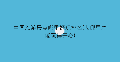 中国旅游景点哪里好玩排名(去哪里才能玩得开心)