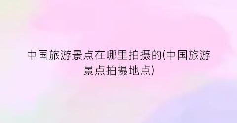 中国旅游景点在哪里拍摄的(中国旅游景点拍摄地点)