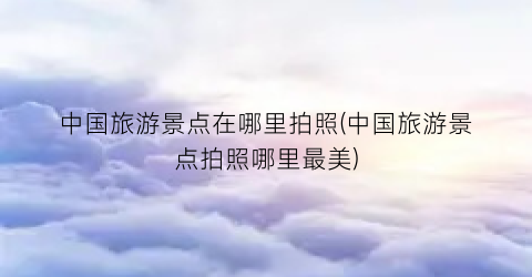 中国旅游景点在哪里拍照(中国旅游景点拍照哪里最美)