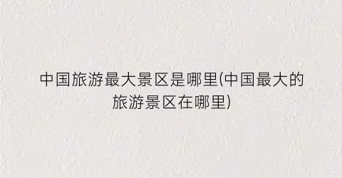 中国旅游最大景区是哪里(中国最大的旅游景区在哪里)