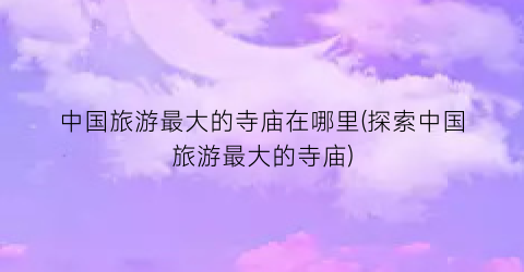 中国旅游最大的寺庙在哪里(探索中国旅游最大的寺庙)